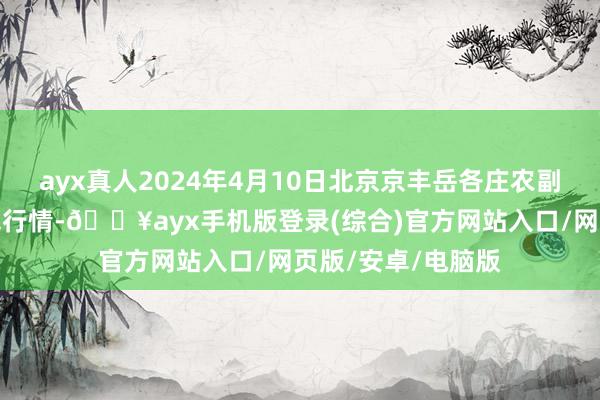 ayx真人2024年4月10日北京京丰岳各庄农副居品批发阛阓价钱行情-🔥ayx手机版登录(综合)官方网站入口/网页版/安卓/电脑版