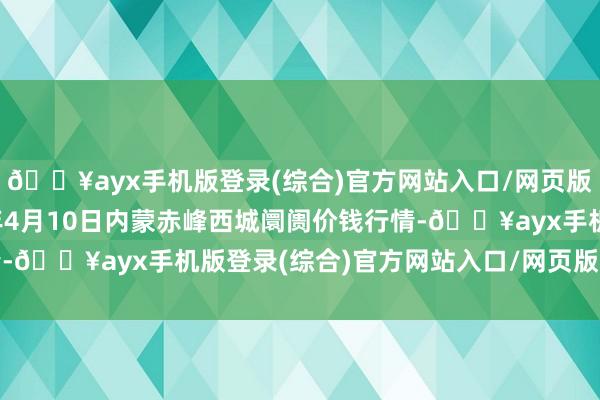 🔥ayx手机版登录(综合)官方网站入口/网页版/安卓/电脑版2024年4月10日内蒙赤峰西城阛阓价钱行情-🔥ayx手机版登录(综合)官方网站入口/网页版/安卓/电脑版