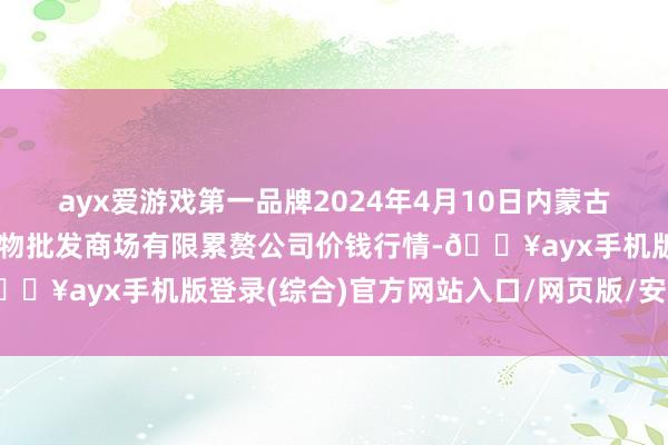 ayx爱游戏第一品牌2024年4月10日内蒙古呼和浩特市东瓦窑农副产物批发商场有限累赘公司价钱行情-🔥ayx手机版登录(综合)官方网站入口/网页版/安卓/电脑版