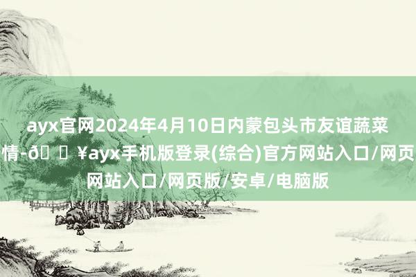 ayx官网2024年4月10日内蒙包头市友谊蔬菜批发商场价钱行情-🔥ayx手机版登录(综合)官方网站入口/网页版/安卓/电脑版