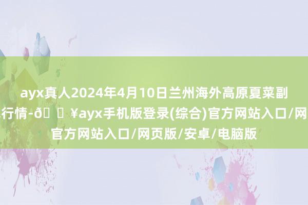 ayx真人2024年4月10日兰州海外高原夏菜副食物采购中心价钱行情-🔥ayx手机版登录(综合)官方网站入口/网页版/安卓/电脑版