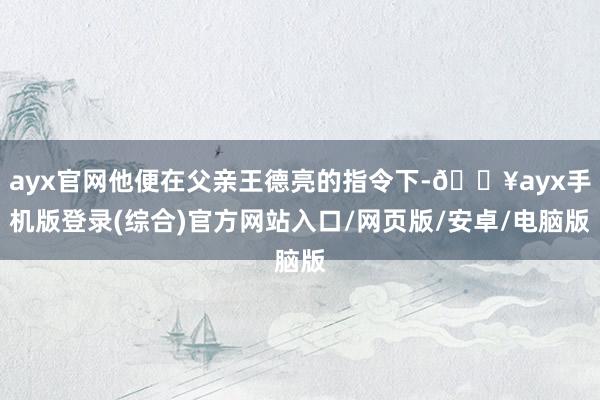 ayx官网他便在父亲王德亮的指令下-🔥ayx手机版登录(综合)官方网站入口/网页版/安卓/电脑版