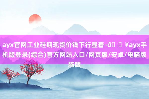 ayx官网工业硅期现货价钱下行显着-🔥ayx手机版登录(综合)官方网站入口/网页版/安卓/电脑版