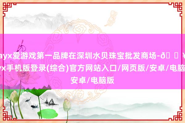 ayx爱游戏第一品牌在深圳水贝珠宝批发商场-🔥ayx手机版登录(综合)官方网站入口/网页版/安卓/电脑版