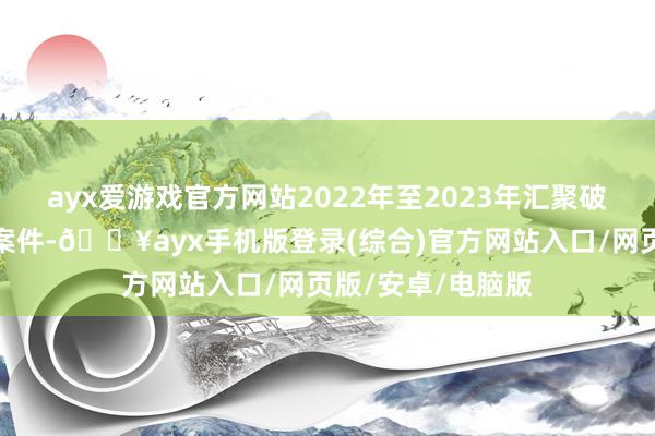 ayx爱游戏官方网站2022年至2023年汇聚破获系列间谍窃密案件-🔥ayx手机版登录(综合)官方网站入口/网页版/安卓/电脑版