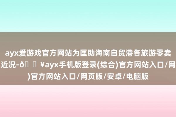 ayx爱游戏官方网站为匡助海南自贸港各旅游零卖企业昭彰了解行业近况-🔥ayx手机版登录(综合)官方网站入口/网页版/安卓/电脑版