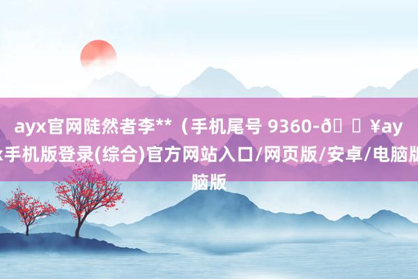 ayx官网陡然者李**（手机尾号 9360-🔥ayx手机版登录(综合)官方网站入口/网页版/安卓/电脑版