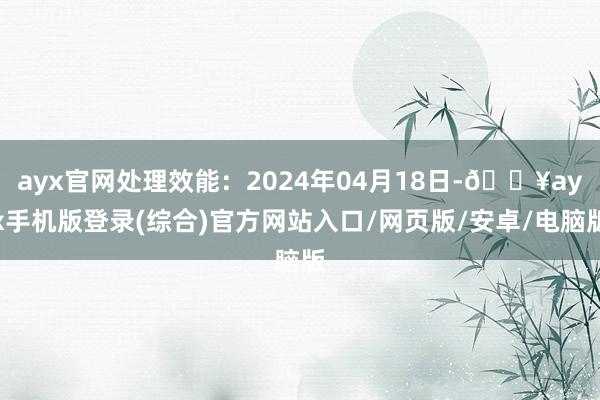 ayx官网处理效能：2024年04月18日-🔥ayx手机版登录(综合)官方网站入口/网页版/安卓/电脑版