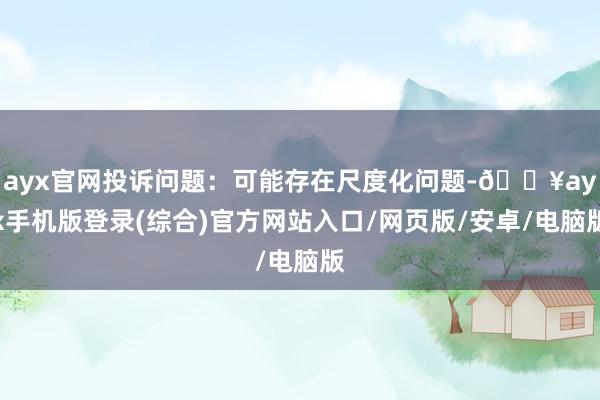 ayx官网投诉问题：可能存在尺度化问题-🔥ayx手机版登录(综合)官方网站入口/网页版/安卓/电脑版