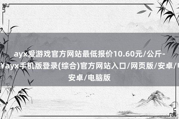 ayx爱游戏官方网站最低报价10.60元/公斤-🔥ayx手机版登录(综合)官方网站入口/网页版/安卓/电脑版