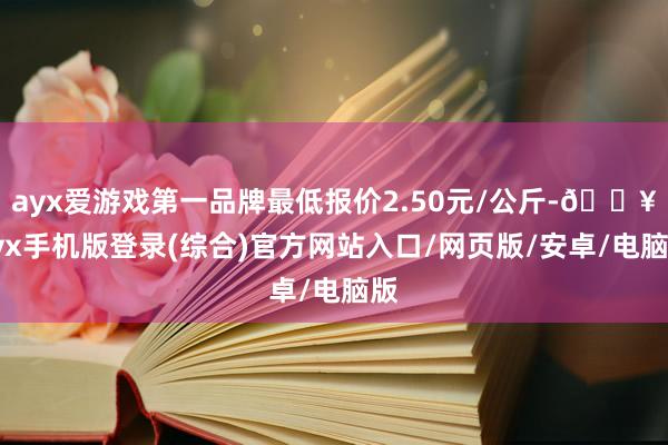 ayx爱游戏第一品牌最低报价2.50元/公斤-🔥ayx手机版登录(综合)官方网站入口/网页版/安卓/电脑版