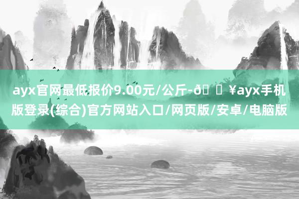 ayx官网最低报价9.00元/公斤-🔥ayx手机版登录(综合)官方网站入口/网页版/安卓/电脑版