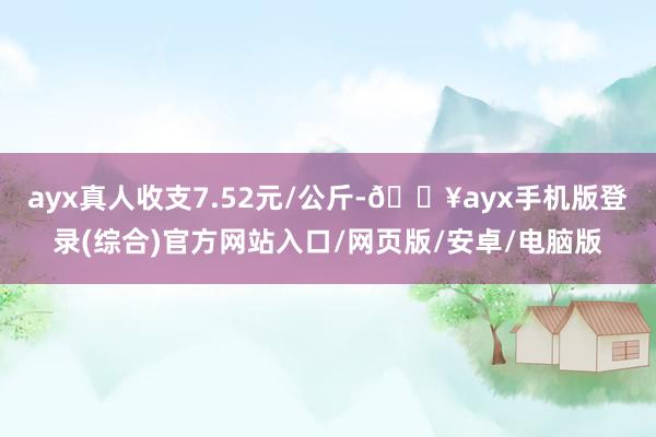 ayx真人收支7.52元/公斤-🔥ayx手机版登录(综合)官方网站入口/网页版/安卓/电脑版