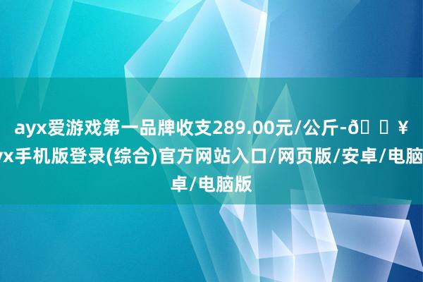 ayx爱游戏第一品牌收支289.00元/公斤-🔥ayx手机版登录(综合)官方网站入口/网页版/安卓/电脑版