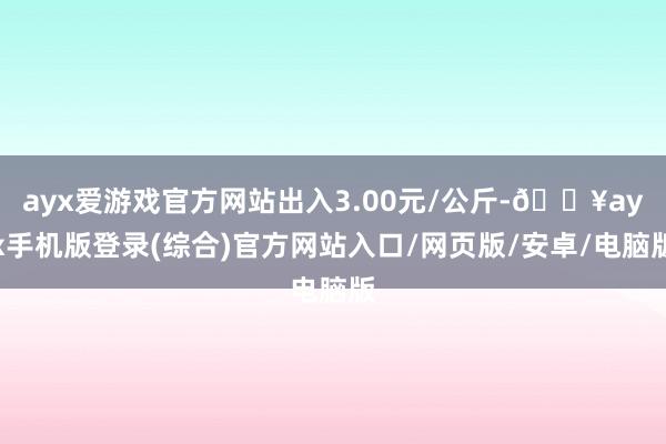 ayx爱游戏官方网站出入3.00元/公斤-🔥ayx手机版登录(综合)官方网站入口/网页版/安卓/电脑版