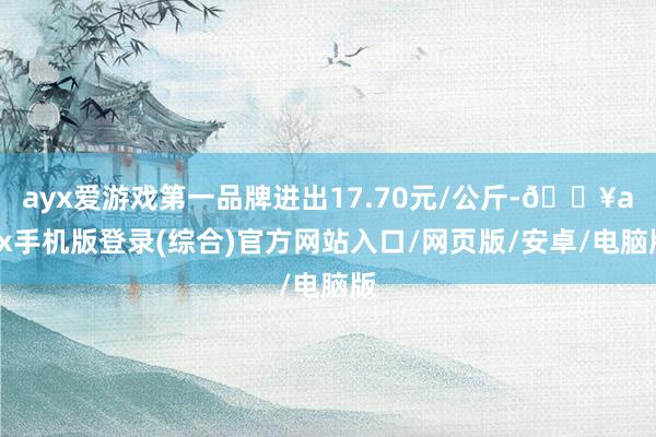 ayx爱游戏第一品牌进出17.70元/公斤-🔥ayx手机版登录(综合)官方网站入口/网页版/安卓/电脑版