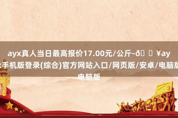 ayx真人当日最高报价17.00元/公斤-🔥ayx手机版登录(综合)官方网站入口/网页版/安卓/电脑版