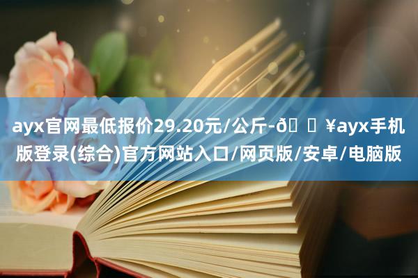 ayx官网最低报价29.20元/公斤-🔥ayx手机版登录(综合)官方网站入口/网页版/安卓/电脑版