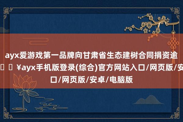 ayx爱游戏第一品牌向甘肃省生态建树合同捐资逾越9亿元-🔥ayx手机版登录(综合)官方网站入口/网页版/安卓/电脑版