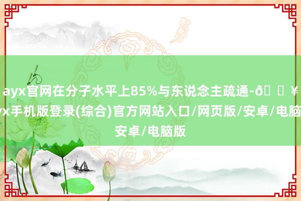 ayx官网在分子水平上85%与东说念主疏通-🔥ayx手机版登录(综合)官方网站入口/网页版/安卓/电脑版