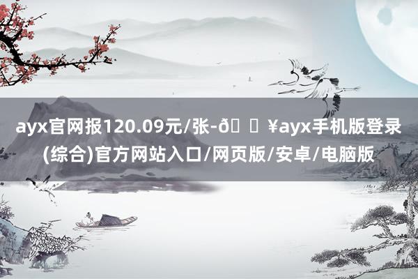 ayx官网报120.09元/张-🔥ayx手机版登录(综合)官方网站入口/网页版/安卓/电脑版