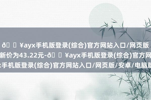 🔥ayx手机版登录(综合)官方网站入口/网页版/安卓/电脑版正股最新价为43.22元-🔥ayx手机版登录(综合)官方网站入口/网页版/安卓/电脑版