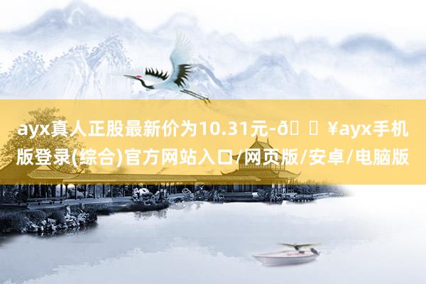 ayx真人正股最新价为10.31元-🔥ayx手机版登录(综合)官方网站入口/网页版/安卓/电脑版