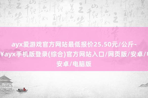 ayx爱游戏官方网站最低报价25.50元/公斤-🔥ayx手机版登录(综合)官方网站入口/网页版/安卓/电脑版