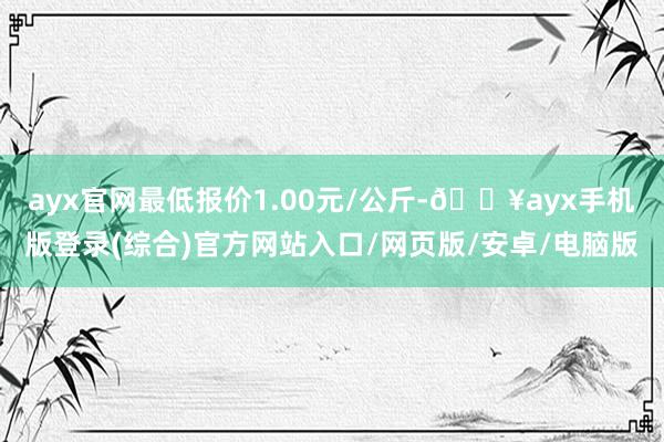 ayx官网最低报价1.00元/公斤-🔥ayx手机版登录(综合)官方网站入口/网页版/安卓/电脑版