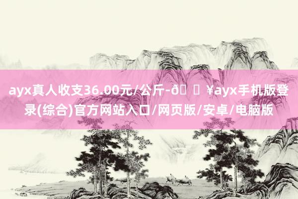 ayx真人收支36.00元/公斤-🔥ayx手机版登录(综合)官方网站入口/网页版/安卓/电脑版