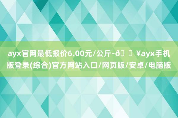 ayx官网最低报价6.00元/公斤-🔥ayx手机版登录(综合)官方网站入口/网页版/安卓/电脑版