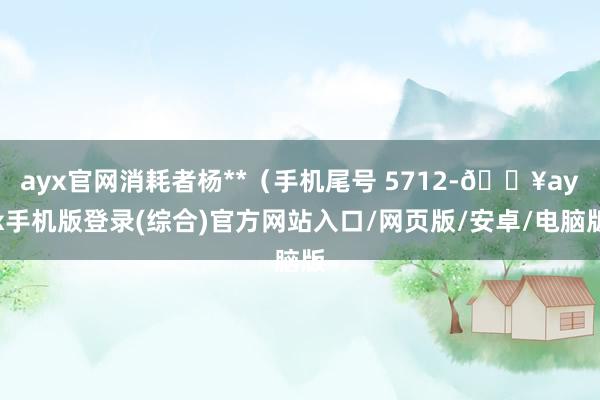 ayx官网消耗者杨**（手机尾号 5712-🔥ayx手机版登录(综合)官方网站入口/网页版/安卓/电脑版