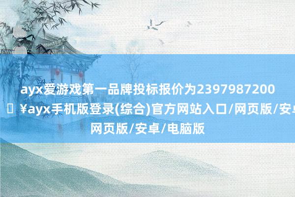 ayx爱游戏第一品牌投标报价为2397987200.00元-🔥ayx手机版登录(综合)官方网站入口/网页版/安卓/电脑版