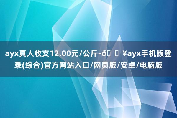 ayx真人收支12.00元/公斤-🔥ayx手机版登录(综合)官方网站入口/网页版/安卓/电脑版