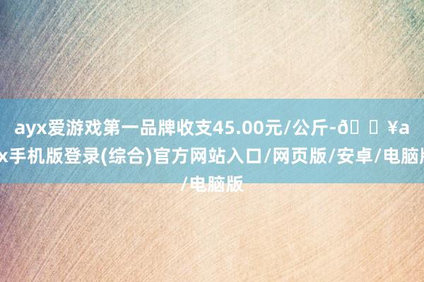 ayx爱游戏第一品牌收支45.00元/公斤-🔥ayx手机版登录(综合)官方网站入口/网页版/安卓/电脑版