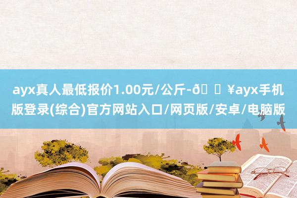 ayx真人最低报价1.00元/公斤-🔥ayx手机版登录(综合)官方网站入口/网页版/安卓/电脑版