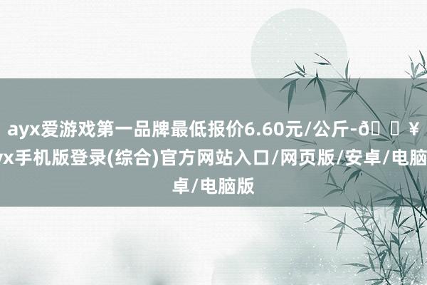 ayx爱游戏第一品牌最低报价6.60元/公斤-🔥ayx手机版登录(综合)官方网站入口/网页版/安卓/电脑版