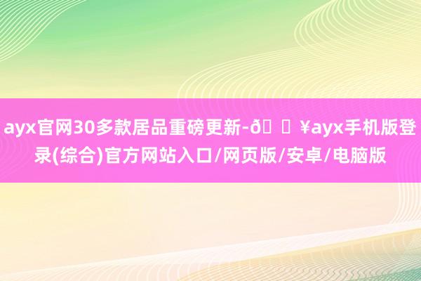 ayx官网30多款居品重磅更新-🔥ayx手机版登录(综合)官方网站入口/网页版/安卓/电脑版