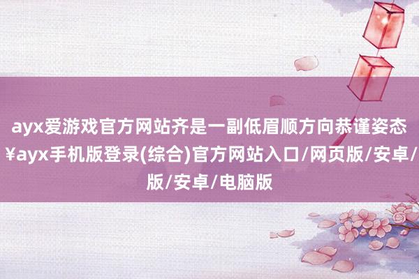 ayx爱游戏官方网站齐是一副低眉顺方向恭谨姿态-🔥ayx手机版登录(综合)官方网站入口/网页版/安卓/电脑版