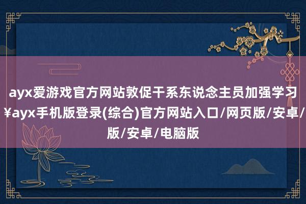 ayx爱游戏官方网站敦促干系东说念主员加强学习-🔥ayx手机版登录(综合)官方网站入口/网页版/安卓/电脑版