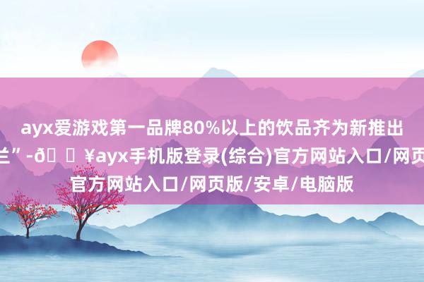 ayx爱游戏第一品牌80%以上的饮品齐为新推出的单品“万里木兰”-🔥ayx手机版登录(综合)官方网站入口/网页版/安卓/电脑版