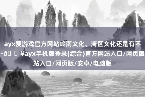 ayx爱游戏官方网站岭南文化、湾区文化还是有不同材料在内部-🔥ayx手机版登录(综合)官方网站入口/网页版/安卓/电脑版