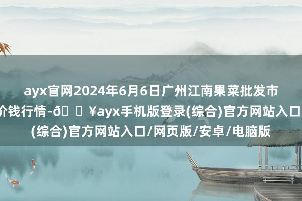 ayx官网2024年6月6日广州江南果菜批发市集指标措置有限公司价钱行情-🔥ayx手机版登录(综合)官方网站入口/网页版/安卓/电脑版