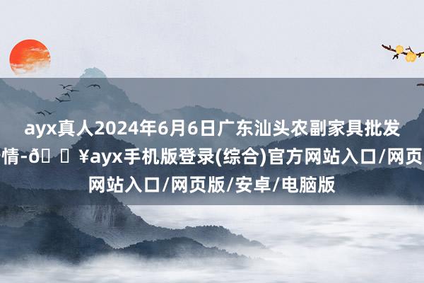 ayx真人2024年6月6日广东汕头农副家具批发中心市集价钱行情-🔥ayx手机版登录(综合)官方网站入口/网页版/安卓/电脑版