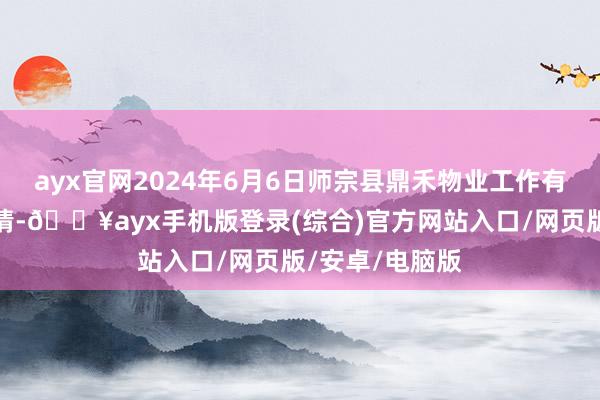 ayx官网2024年6月6日师宗县鼎禾物业工作有限公司价钱行情-🔥ayx手机版登录(综合)官方网站入口/网页版/安卓/电脑版