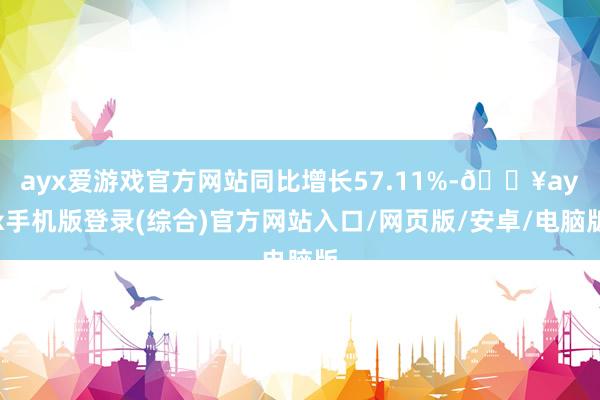 ayx爱游戏官方网站同比增长57.11%-🔥ayx手机版登录(综合)官方网站入口/网页版/安卓/电脑版