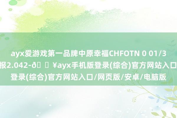 ayx爱游戏第一品牌中原幸福CHFOTN 0 01/31/31价钱下落7.72%报2.042-🔥ayx手机版登录(综合)官方网站入口/网页版/安卓/电脑版