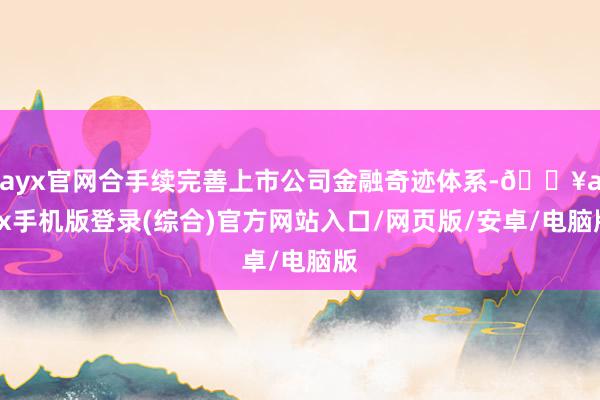 ayx官网合手续完善上市公司金融奇迹体系-🔥ayx手机版登录(综合)官方网站入口/网页版/安卓/电脑版