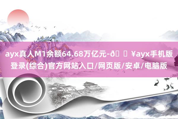 ayx真人M1余额64.68万亿元-🔥ayx手机版登录(综合)官方网站入口/网页版/安卓/电脑版