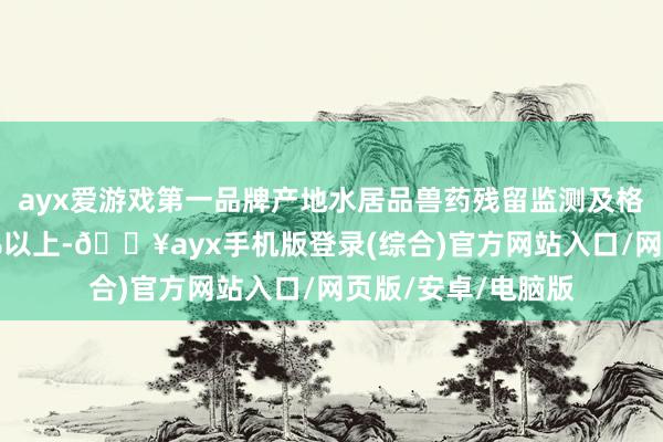 ayx爱游戏第一品牌产地水居品兽药残留监测及格率接续安适在99%以上-🔥ayx手机版登录(综合)官方网站入口/网页版/安卓/电脑版